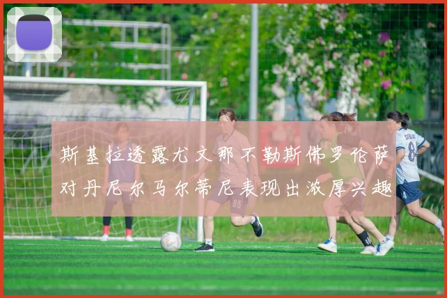 斯基拉透露尤文那不勒斯佛罗伦萨对丹尼尔马尔蒂尼表现出浓厚兴趣