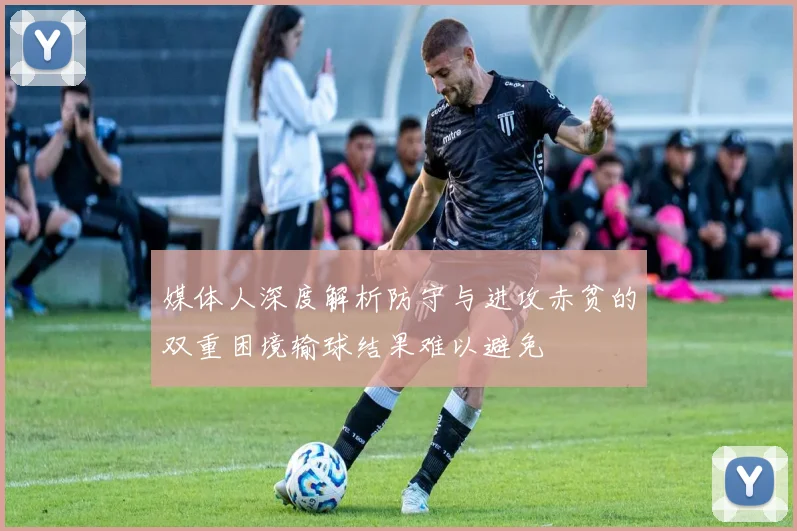 媒体人深度解析防守与进攻赤贫的双重困境输球结果难以避免