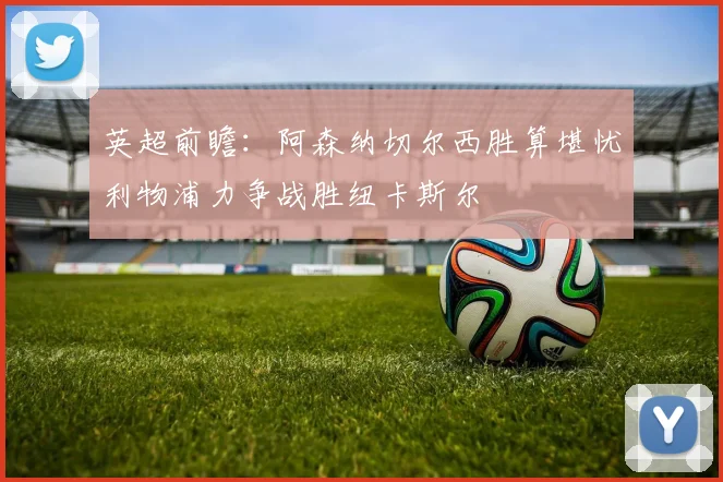 英超前瞻：阿森纳切尔西胜算堪忧利物浦力争战胜纽卡斯尔