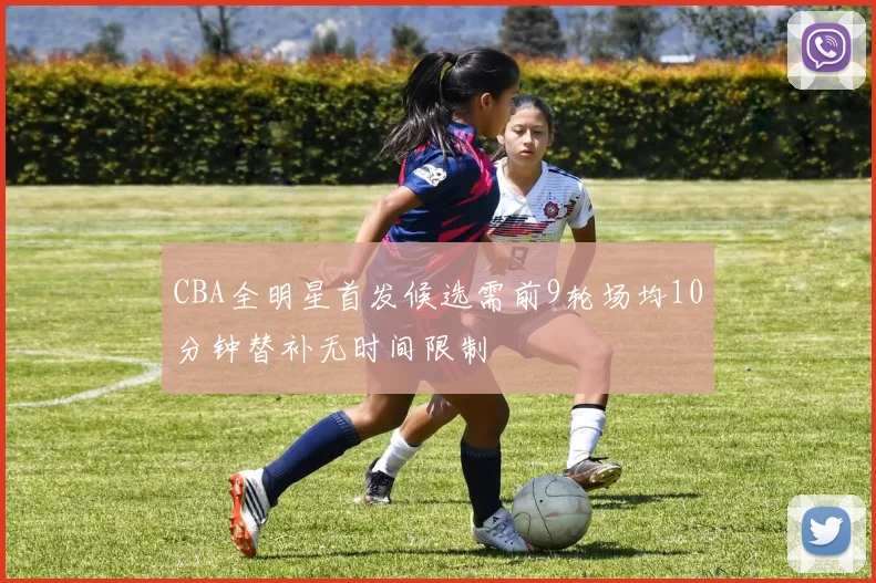 CBA全明星首发候选需前9轮场均10分钟替补无时间限制