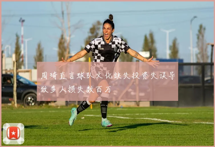 周琦直言球队文化缺失投资失误导致多人损失数百万