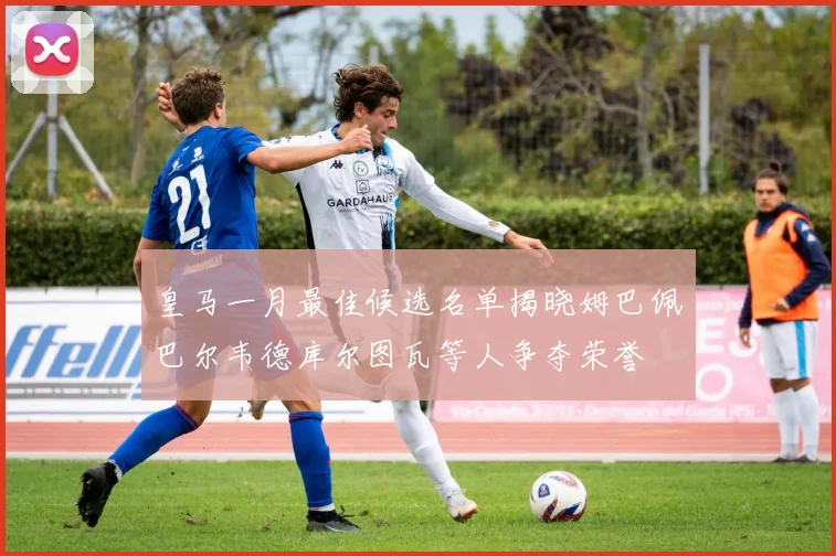 皇马一月最佳候选名单揭晓姆巴佩巴尔韦德库尔图瓦等人争夺荣誉