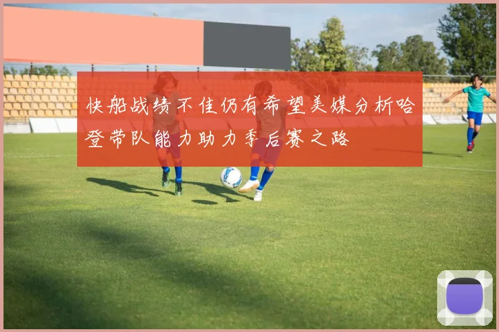 快船战绩不佳仍有希望美媒分析哈登带队能力助力季后赛之路