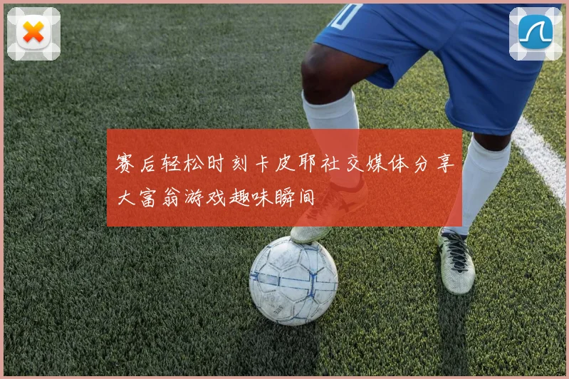 赛后轻松时刻卡皮耶社交媒体分享大富翁游戏趣味瞬间
