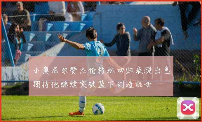 小奥尼尔赞杰伦格林回归表现出色期待他继续突破篮下创造机会