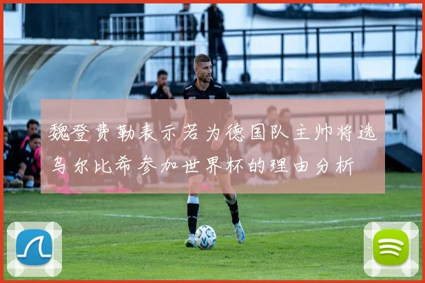魏登费勒表示若为德国队主帅将选乌尔比希参加世界杯的理由分析