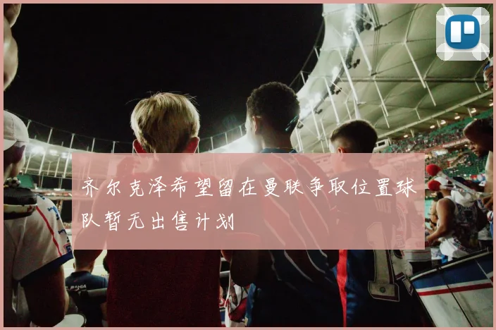 齐尔克泽希望留在曼联争取位置球队暂无出售计划