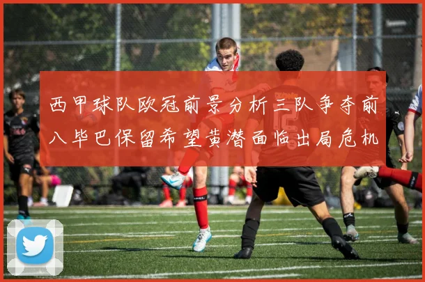 西甲球队欧冠前景分析三队争夺前八毕巴保留希望黄潜面临出局危机