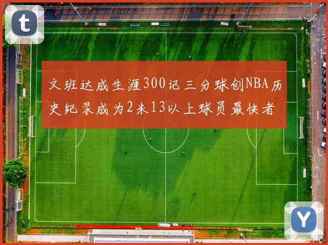 文班达成生涯300记三分球创NBA历史纪录成为2米13以上球员最快者