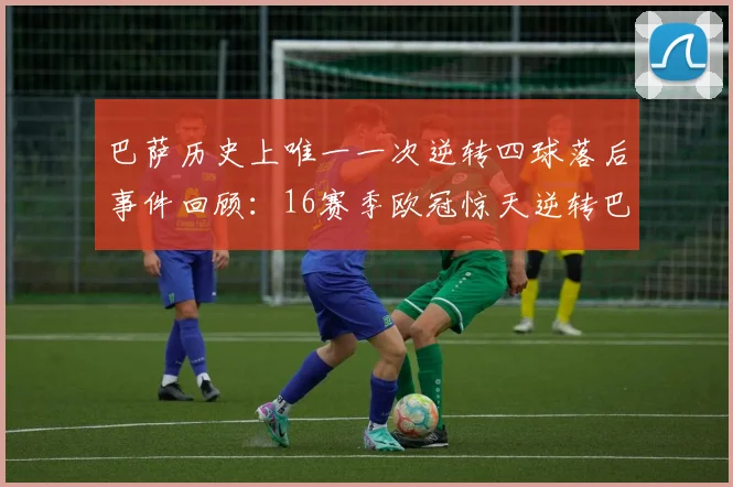 巴萨历史上唯一一次逆转四球落后事件回顾：16赛季欧冠惊天逆转巴黎