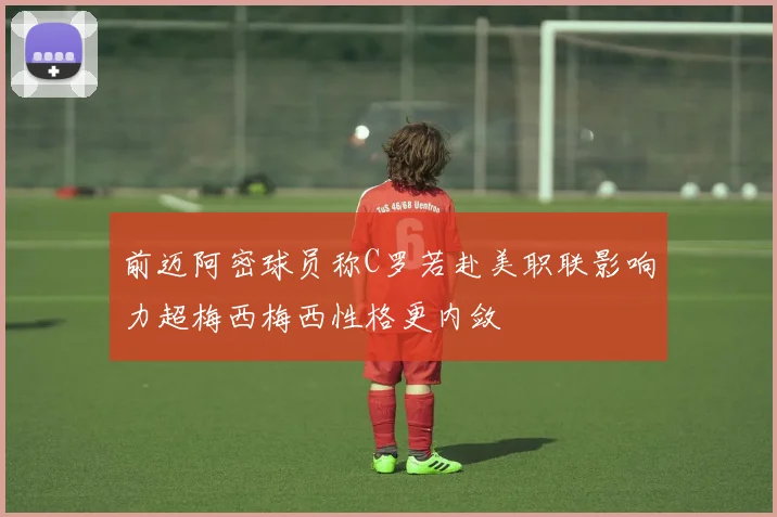 前迈阿密球员称C罗若赴美职联影响力超梅西梅西性格更内敛