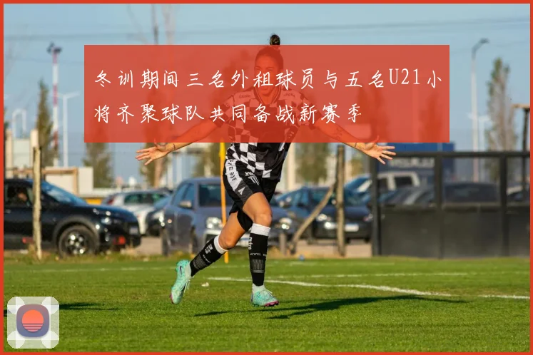 冬训期间三名外租球员与五名U21小将齐聚球队共同备战新赛季
