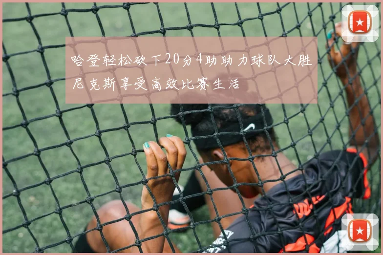 哈登轻松砍下20分4助助力球队大胜尼克斯享受高效比赛生活