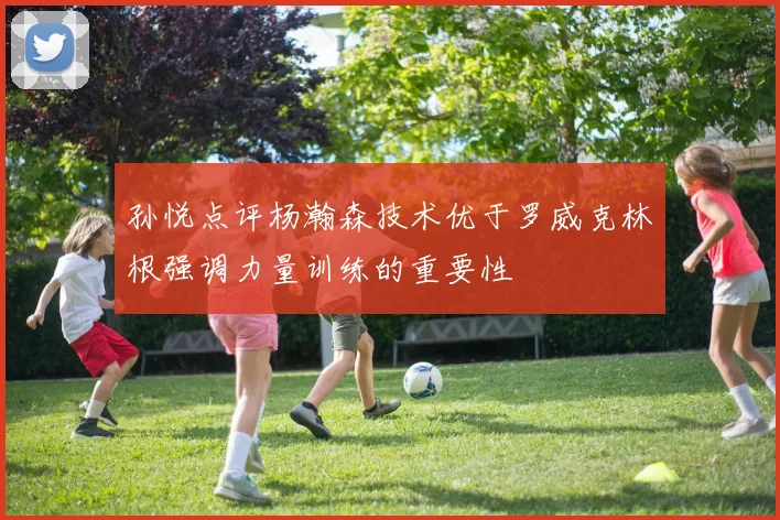 孙悦点评杨瀚森技术优于罗威克林根强调力量训练的重要性