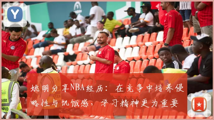 姚明分享NBA经历：在竞争中培养侵略性与饥饿感，学习精神更为重要