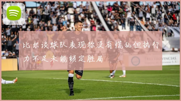 比尔谈球队表现称没有慌乱但执行力不足未能锁定胜局