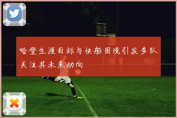 哈登生涯目标与快船困境引发多队关注其未来动向