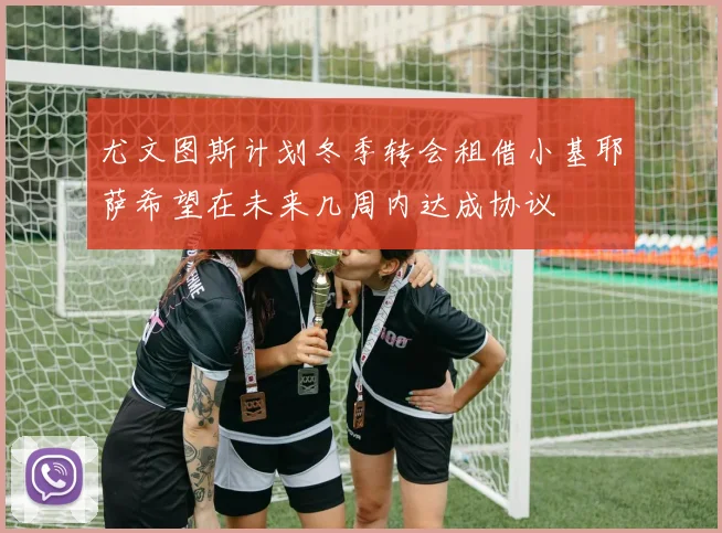 尤文图斯计划冬季转会租借小基耶萨希望在未来几周内达成协议