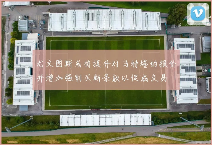 尤文图斯或将提升对马特塔的报价并增加强制买断条款以促成交易