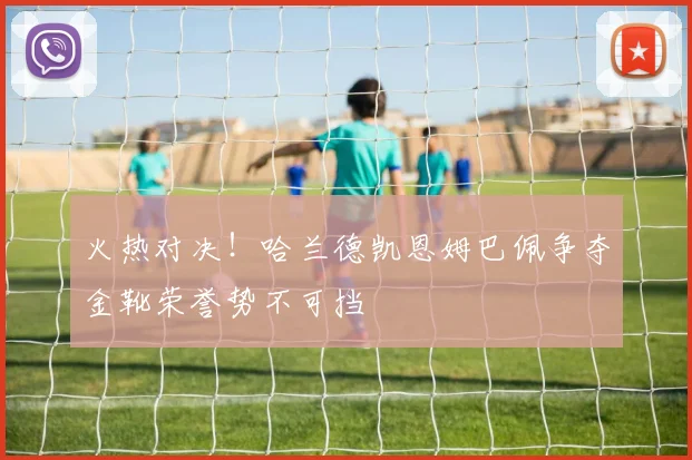 火热对决！哈兰德凯恩姆巴佩争夺金靴荣誉势不可挡