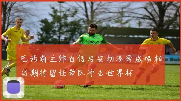 巴西前主帅自信与安切洛蒂成绩相当期待留任带队冲击世界杯