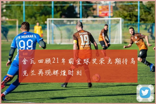 舍瓦回顾21年前金球奖荣光期待乌克兰再现辉煌时刻