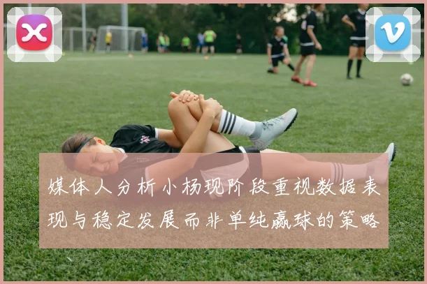 媒体人分析小杨现阶段重视数据表现与稳定发展而非单纯赢球的策略