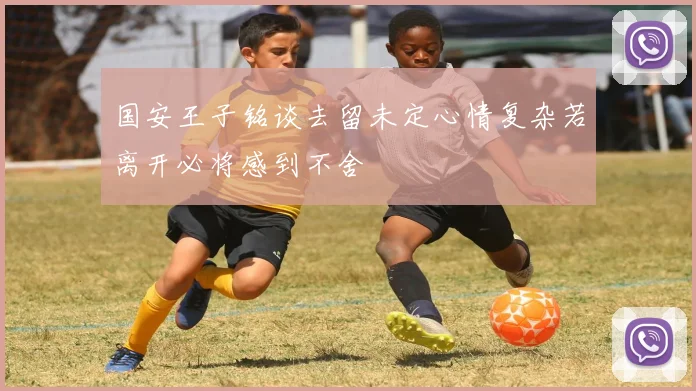 国安王子铭谈去留未定心情复杂若离开必将感到不舍