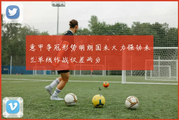 意甲争冠形势明朗国米火力强劲米兰单线作战仅差两分