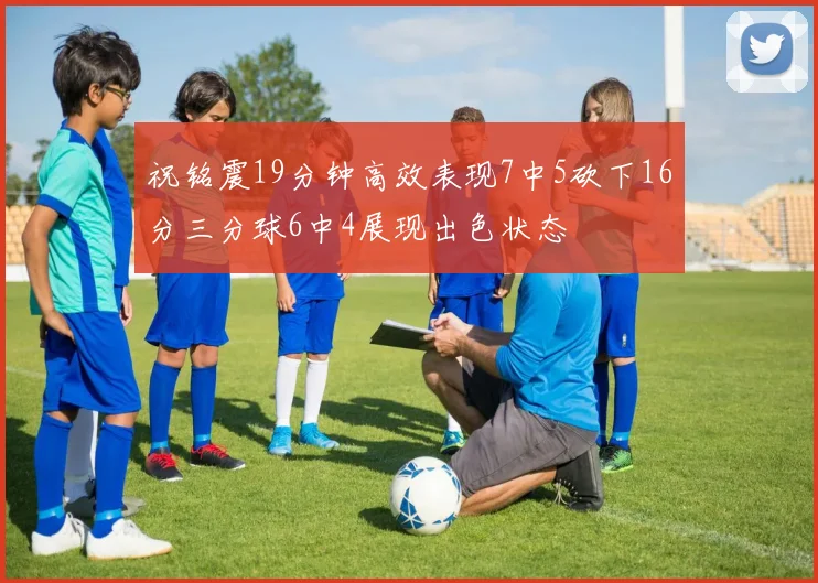 祝铭震19分钟高效表现7中5砍下16分三分球6中4展现出色状态