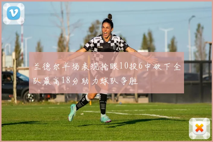 兰德尔半场表现抢眼10投6中砍下全队最高18分助力球队争胜