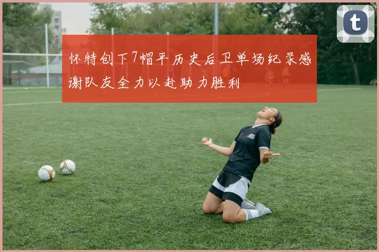 怀特创下7帽平历史后卫单场纪录感谢队友全力以赴助力胜利