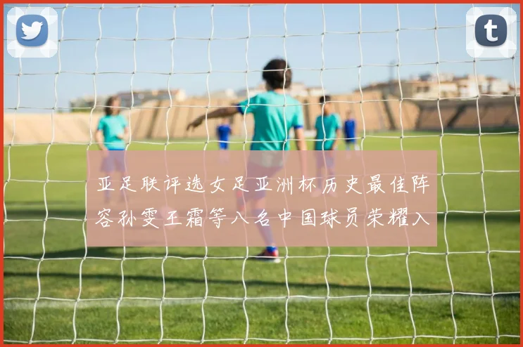 亚足联评选女足亚洲杯历史最佳阵容孙雯王霜等八名中国球员荣耀入选