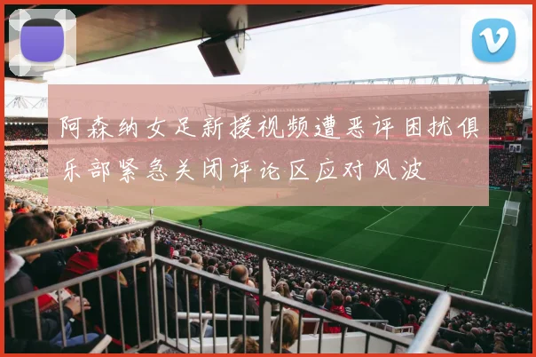 阿森纳女足新援视频遭恶评困扰俱乐部紧急关闭评论区应对风波