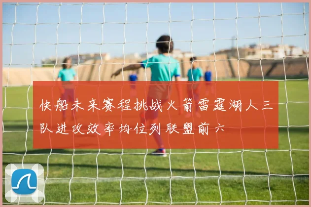 快船未来赛程挑战火箭雷霆湖人三队进攻效率均位列联盟前六