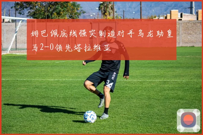 姆巴佩底线强突制造对手乌龙助皇马2-0领先塔拉维亚