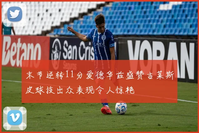 末节逆转11分爱德华兹盛赞吉莱斯皮球技出众表现令人惊艳