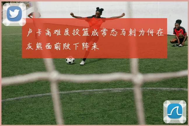 卢卡高难度投篮成常态马刺为何在灰熊面前败下阵来