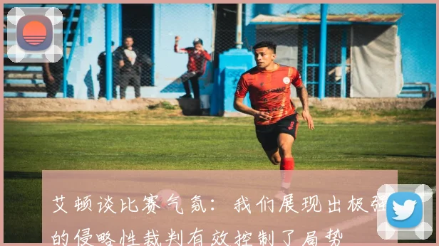 艾顿谈比赛气氛：我们展现出极强的侵略性裁判有效控制了局势