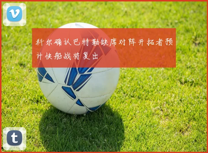 科尔确认巴特勒缺席对阵开拓者预计快船战将复出