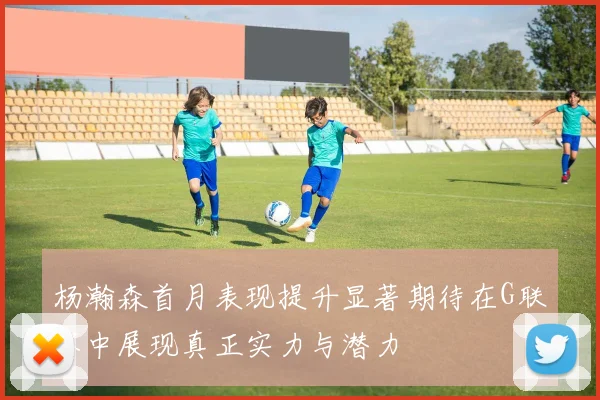 杨瀚森首月表现提升显著期待在G联赛中展现真正实力与潜力