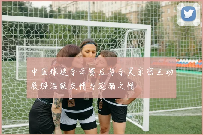中国球迷李云赛后与李昊亲密互动展现温暖友情与宠溺之情