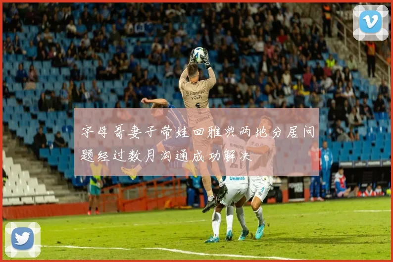 字母哥妻子带娃回雅典两地分居问题经过数月沟通成功解决