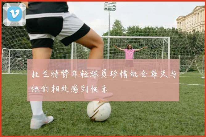 杜兰特赞年轻球员珍惜机会每天与他们相处感到快乐