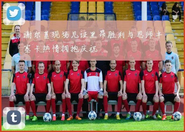 谢尔基现场见证里昂胜利与恩师丰塞卡热情拥抱庆祝