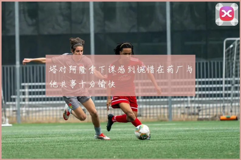 塔对阿隆索下课感到惋惜在药厂与他共事十分愉快